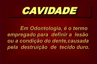 CAVIDADE     Em Odontologia, é o termo empregado para  definir a  lesão ou a condição do dente,causada  pela  destruição  de  tecido duro. 