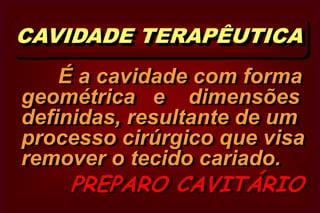  CAVIDADE TERAPÊUTICA        É a cavidade com forma geométrica   e    dimensões definidas, resultante de um processo cirúrgico que visa remover o tecido cariado.       PREPARO CAVITÁRIO