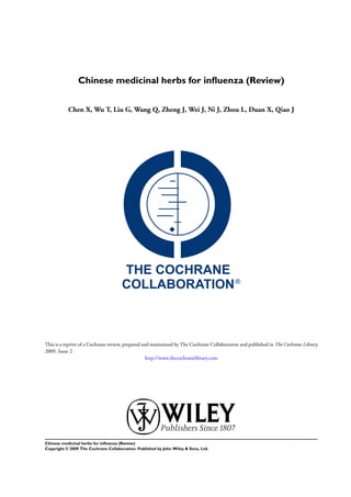 Chinese medicinal herbs for inﬂuenza (Review)


           Chen X, Wu T, Liu G, Wang Q, Zheng J, Wei J, Ni J, Zhou L, Duan X, Qiao J




This is a reprint of a Cochrane review, prepared and maintained by The Cochrane Collaboration and published in The Cochrane Library
2009, Issue 2
                                                   http://www.thecochranelibrary.com




Chinese medicinal herbs for inﬂuenza (Review)
Copyright © 2009 The Cochrane Collaboration. Published by John Wiley & Sons, Ltd.
 