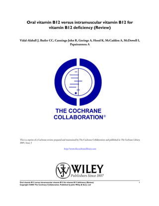 Oral vitamin B12 versus intramuscular vitamin B12 for
                  vitamin B12 deﬁciency (Review)


Vidal-Alaball J, Butler CC, Cannings-John R, Goringe A, Hood K, McCaddon A, McDowell I,
                                       Papaioannou A




This is a reprint of a Cochrane review, prepared and maintained by The Cochrane Collaboration and published in The Cochrane Library
2005, Issue 3

                                                  http://www.thecochranelibrary.com




Oral vitamin B12 versus intramuscular vitamin B12 for vitamin B12 deﬁciency (Review)                                             1
Copyright ©2005 The Cochrane Collaboration. Published by John Wiley & Sons, Ltd
 