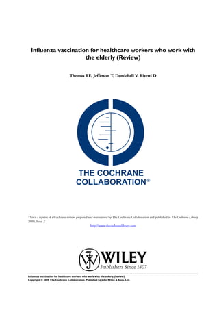Inﬂuenza vaccination for healthcare workers who work with
                     the elderly (Review)


                                 Thomas RE, Jefferson T, Demicheli V, Rivetti D




This is a reprint of a Cochrane review, prepared and maintained by The Cochrane Collaboration and published in The Cochrane Library
2009, Issue 2
                                                   http://www.thecochranelibrary.com




Inﬂuenza vaccination for healthcare workers who work with the elderly (Review)
Copyright © 2009 The Cochrane Collaboration. Published by John Wiley & Sons, Ltd.
 