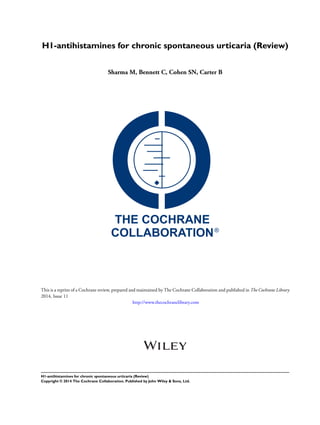 H1-antihistamines for chronic spontaneous urticaria (Review)
Sharma M, Bennett C, Cohen SN, Carter B
This is a reprint of a Cochrane review, prepared and maintained by The Cochrane Collaboration and published in The Cochrane Library
2014, Issue 11
http://www.thecochranelibrary.com
H1-antihistamines for chronic spontaneous urticaria (Review)
Copyright © 2014 The Cochrane Collaboration. Published by John Wiley & Sons, Ltd.
 