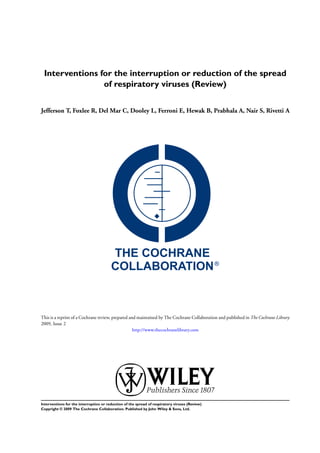 Interventions for the interruption or reduction of the spread
                of respiratory viruses (Review)


Jefferson T, Foxlee R, Del Mar C, Dooley L, Ferroni E, Hewak B, Prabhala A, Nair S, Rivetti A




This is a reprint of a Cochrane review, prepared and maintained by The Cochrane Collaboration and published in The Cochrane Library
2009, Issue 2
                                                   http://www.thecochranelibrary.com




Interventions for the interruption or reduction of the spread of respiratory viruses (Review)
Copyright © 2009 The Cochrane Collaboration. Published by John Wiley & Sons, Ltd.
 