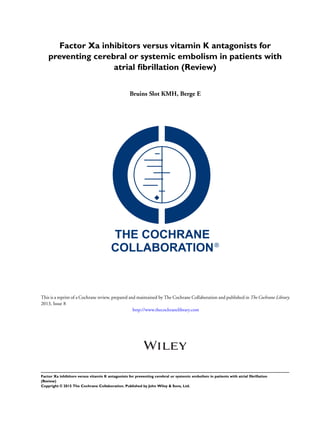 Factor Xa inhibitors versus vitamin K antagonists for
preventing cerebral or systemic embolism in patients with
atrial ﬁbrillation (Review)
Bruins Slot KMH, Berge E
This is a reprint of a Cochrane review, prepared and maintained by The Cochrane Collaboration and published in The Cochrane Library
2013, Issue 8
http://www.thecochranelibrary.com
Factor Xa inhibitors versus vitamin K antagonists for preventing cerebral or systemic embolism in patients with atrial ﬁbrillation
(Review)
Copyright © 2015 The Cochrane Collaboration. Published by John Wiley & Sons, Ltd.
 