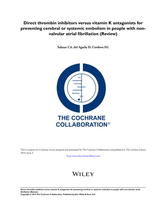Direct thrombin inhibitors versus vitamin K antagonists for
preventing cerebral or systemic embolism in people with non-
valvular atrial ﬁbrillation (Review)
Salazar CA, del Aguila D, Cordova EG
This is a reprint of a Cochrane review, prepared and maintained by The Cochrane Collaboration and published in The Cochrane Library
2014, Issue 3
http://www.thecochranelibrary.com
Direct thrombin inhibitors versus vitamin K antagonists for preventing cerebral or systemic embolism in people with non-valvular atrial
ﬁbrillation (Review)
Copyright © 2014 The Cochrane Collaboration. Published by John Wiley & Sons, Ltd.
 