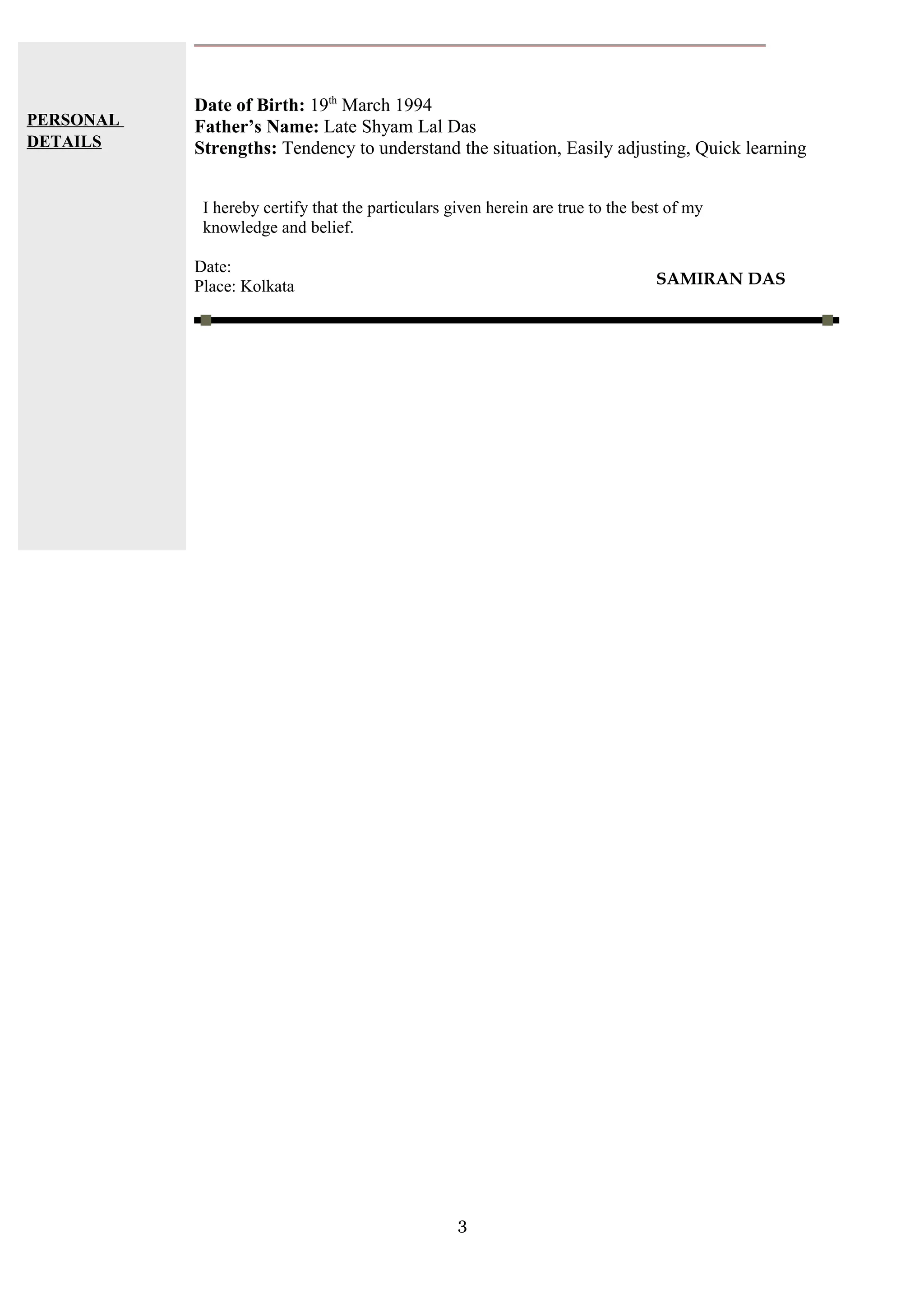 PERSONAL
DETAILS
Date of Birth: 19th
March 1994
Father’s Name: Late Shyam Lal Das
Strengths: Tendency to understand the situation, Easily adjusting, Quick learning
I hereby certify that the particulars given herein are true to the best of my
knowledge and belief.
Date:
Place: Kolkata
3
SAMIRAN DAS
 
