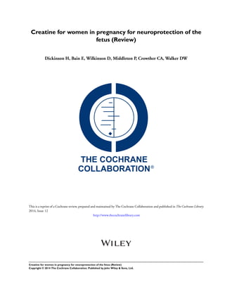 Creatine for women in pregnancy for neuroprotection of the
fetus (Review)
Dickinson H, Bain E, Wilkinson D, Middleton P, Crowther CA, Walker DW
This is a reprint of a Cochrane review, prepared and maintained by The Cochrane Collaboration and published in The Cochrane Library
2014, Issue 12
http://www.thecochranelibrary.com
Creatine for women in pregnancy for neuroprotection of the fetus (Review)
Copyright © 2014 The Cochrane Collaboration. Published by John Wiley & Sons, Ltd.
 