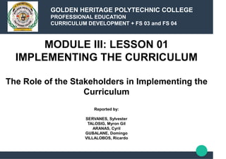 MODULE III: LESSON 01
IMPLEMENTING THE CURRICULUM
The Role of the Stakeholders in Implementing the
Curriculum
Reported by:
SERVANES, Sylvester
TALOSIG, Myron Gil
ARANAS, Cyril
GUBALANE, Domingo
VILLALOBOS, Ricardo
GOLDEN HERITAGE POLYTECHNIC COLLEGE
PROFESSIONAL EDUCATION
CURRICULUM DEVELOPMENT + FS 03 and FS 04
 