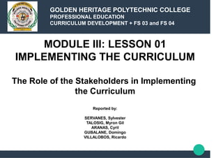 MODULE III: LESSON 01
IMPLEMENTING THE CURRICULUM
The Role of the Stakeholders in Implementing
the Curriculum
Reported by:
SERVANES, Sylvester
TALOSIG, Myron Gil
ARANAS, Cyril
GUBALANE, Domingo
VILLALOBOS, Ricardo
GOLDEN HERITAGE POLYTECHNIC COLLEGE
PROFESSIONAL EDUCATION
CURRICULUM DEVELOPMENT + FS 03 and FS 04
 