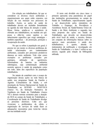 Em relação aos trabalhadores, há que se
considerar os diversos riscos ambientais e
organizacionais aos quais estão expostos, em
função de sua inserção nos processos de
trabalho. Assim, as ações de saúde do
trabalhador devem ser incluídas formalmente
na agenda da rede básica de atenção à saúde.
Dessa forma, amplia-se a assistência já
ofertada aos trabalhadores, na medida em que
passa a olhá-los como sujeitos a um
adoecimento específico que exige estratégias –
também específicas – de promoção, proteção e
recuperação da saúde.
No que se refere à população em geral, é
preciso ter em mente os diversos problemas de
saúde relacionados aos contaminantes
ambientais, causados por processos produtivos
danosos ao meio ambiente. Vale citar como
exemplos os problemas causados por
garimpos, utilização de agrotóxicos,
reformadoras de baterias ou indústrias
siderúrgicas, cuja contaminação ambiental
acarreta agravos à saúde da população como
um todo, além dos específicos da população
trabalhadora.
No intuito de contribuir com o avanço da
organização dessas ações na rede básica de
saúde, nos programas Saúde da Família e
Agentes Comunitários de Saúde, e sob
orientação da Norma Operacional de Saúde do
Trabalhador no SUS/MS – NOST/SUS
(Anexo V), da Instrução Normativa de
Vigilância em Saúde do Trabalhador (Anexo
VI) e demais normas existentes para a atuação
do SUS no campo da Saúde do Trabalhador, a
Coordenação de Saúde do Trabalhador divulga
as presentes diretrizes. Cabe aos que
vivenciam a problemática da oferta e
organização de serviços de saúde fazer as
adequações necessárias para torná-las viáveis
em sua realidade social.
O texto está dividido em cinco itens: o
primeiro apresenta uma panorâmica do papel
das instituições governamentais no campo da
Saúde do Trabalhador, especificamente aquele
a ser desenvolvido pelos ministérios do
Trabalho e Emprego, da Previdência e
Assistência Social, da Saúde/Sistema Único de
Saúde e do Meio Ambiente; o segundo, traz
uma proposta das ações em Saúde do
Trabalhador, que deverão ser desenvolvidas
pelo nível local de saúde; o terceiro, fornece
um conjunto de informações básicas sobre os
agravos mais prevalentes à saúde dos
trabalhadores; o quarto, aborda os
instrumentos de notificação e investigação em
Saúde do Trabalhador; e o item 5 refere-se aos
anexos, seguido pela relação da bibliografia
utilizada.
 