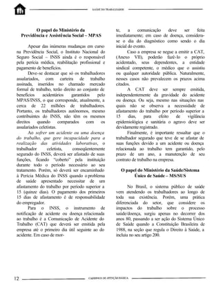 O papel do Ministério da
Previdência e Assistência Social – MPAS
Apesar das inúmeras mudanças em curso
na Previdência Social, o Instituto Nacional do
Seguro Social – INSS ainda é o responsável
pela perícia médica, reabilitação profissional e
pagamento de benefícios.
Deve-se destacar que só os trabalhadores
assalariados, com carteira de trabalho
assinada, inseridos no chamado mercado
formal de trabalho, terão direito ao conjunto de
benefícios acidentários garantidos pelo
MPAS/INSS, o que corresponde, atualmente, a
cerca de 22 milhões de trabalhadores.
Portanto, os trabalhadores autônomos, mesmo
contribuintes do INSS, não têm os mesmos
direitos quando comparados com os
assalariados celetistas.
Ao sofrer um acidente ou uma doença
do trabalho, que gere incapacidade para a
realização das atividades laborativas, o
trabalhador celetista, conseqüentemente
segurado do INSS, deverá ser afastado de suas
funções, ficando “coberto” pela instituição
durante todo o período necessário ao seu
tratamento. Porém, só deverá ser encaminhado
à Perícia Médica do INSS quando o problema
de saúde apresentado necessitar de um
afastamento do trabalho por período superior a
15 (quinze dias). O pagamento dos primeiros
15 dias de afastamento é de responsabilidade
do empregador.
Para o INSS, o instrumento de
notificação de acidente ou doença relacionada
ao trabalho é a Comunicação de Acidente do
Trabalho (CAT) que deverá ser emitida pela
empresa até o primeiro dia útil seguinte ao do
acidente. Em caso de mor-
te, a comunicação deve ser feita
imediatamente; em caso de doença, considera-
se o dia do diagnóstico como sendo o dia
inicial do evento.
Caso a empresa se negue a emitir a CAT,
(Anexo VII), poderão fazê-lo o próprio
acidentado, seus dependentes, a entidade
sindical competente, o médico que o assistiu
ou qualquer autoridade pública. Naturalmente,
nesses casos não prevalecem os prazos acima
citados.
A CAT deve ser sempre emitida,
independentemente da gravidade do acidente
ou doença. Ou seja, mesmo nas situações nas
quais não se observa a necessidade de
afastamento do trabalho por período superior a
15 dias, para efeito de vigilância
epidemiológica e sanitária o agravo deve ser
devidamente registrado.
Finalmente, é importante ressaltar que o
trabalhador segurado que teve de se afastar de
suas funções devido a um acidente ou doença
relacionada ao trabalho tem garantido, pelo
prazo de um ano, a manutenção de seu
contrato de trabalho na empresa.
O papel do Ministério da Saúde/Sistema
Único de Saúde – MS/SUS
No Brasil, o sistema público de saúde
vem atendendo os trabalhadores ao longo de
toda sua existência. Porém, uma prática
diferenciada do setor, que considere os
impactos do trabalho sobre o processo
saúde/doença, surgiu apenas no decorrer dos
anos 80, passando a ser ação do Sistema Único
de Saúde quando a Constituição Brasileira de
1988, na seção que regula o Direito à Saúde, a
incluiu no seu artigo 200.
 