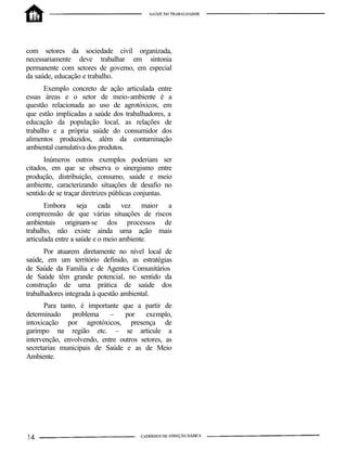 com setores da sociedade civil organizada,
necessariamente deve trabalhar em sintonia
permanente com setores de governo, em especial
da saúde, educação e trabalho.
Exemplo concreto de ação articulada entre
essas áreas e o setor de meio-ambiente é a
questão relacionada ao uso de agrotóxicos, em
que estão implicadas a saúde dos trabalhadores, a
educação da população local, as relações de
trabalho e a própria saúde do consumidor dos
alimentos produzidos, além da contaminação
ambiental cumulativa dos produtos.
Inúmeros outros exemplos poderiam ser
citados, em que se observa o sinergismo entre
produção, distribuição, consumo, saúde e meio
ambiente, caracterizando situações de desafio no
sentido de se traçar diretrizes públicas conjuntas.
Embora seja cada vez maior a
compreensão de que várias situações de riscos
ambientais originam-se dos processos de
trabalho, não existe ainda uma ação mais
articulada entre a saúde e o meio ambiente.
Por atuarem diretamente no nível local de
saúde, em um território definido, as estratégias
de Saúde da Família e de Agentes Comunitários
de Saúde têm grande potencial, no sentido da
construção de uma prática de saúde dos
trabalhadores integrada à questão ambiental.
Para tanto, é importante que a partir de
determinado problema – por exemplo,
intoxicação por agrotóxicos, presença de
garimpo na região etc. – se articule a
intervenção, envolvendo, entre outros setores, as
secretarias municipais de Saúde e as de Meio
Ambiente.
 