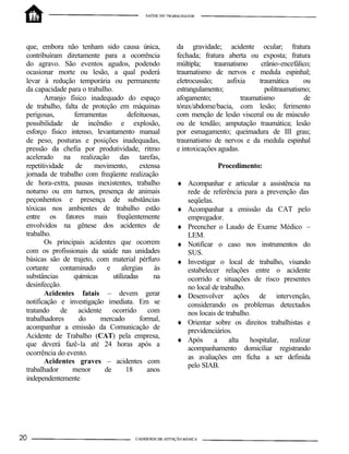 que, embora não tenham sido causa única,
contribuíram diretamente para a ocorrência
do agravo. São eventos agudos, podendo
ocasionar morte ou lesão, a qual poderá
levar à redução temporária ou permanente
da capacidade para o trabalho.
Arranjo físico inadequado do espaço
de trabalho, falta de proteção em máquinas
perigosas, ferramentas defeituosas,
possibilidade de incêndio e explosão,
esforço físico intenso, levantamento manual
de peso, posturas e posições inadequadas,
pressão da chefia por produtividade, ritmo
acelerado na realização das tarefas,
repetitividade de movimento, extensa
jornada de trabalho com freqüente realização
de hora-extra, pausas inexistentes, trabalho
noturno ou em turnos, presença de animais
peçonhentos e presença de substâncias
tóxicas nos ambientes de trabalho estão
entre os fatores mais freqüentemente
envolvidos na gênese dos acidentes de
trabalho.
Os principais acidentes que ocorrem
com os profissionais da saúde nas unidades
básicas são de trajeto, com material pérfuro
cortante contaminado e alergias às
substâncias químicas utilizadas na
desinfecção.
Acidentes fatais – devem gerar
notificação e investigação imediata. Em se
tratando de acidente ocorrido com
trabalhadores do mercado formal,
acompanhar a emissão da Comunicação de
Acidente de Trabalho (CAT) pela empresa,
que deverá fazê-la até 24 horas após a
ocorrência do evento.
Acidentes graves – acidentes com
trabalhador menor de 18 anos
independentemente
da gravidade; acidente ocular; fratura
fechada; fratura aberta ou exposta; fratura
múltipla; traumatismo crânio-encefálico;
traumatismo de nervos e medula espinhal;
eletrocussão; asfixia traumática ou
estrangulamento; politraumatismo;
afogamento; traumatismo de
tórax/abdome/bacia, com lesão; ferimento
com menção de lesão visceral ou de músculo
ou de tendão; amputação traumática; lesão
por esmagamento; queimadura de III grau;
traumatismo de nervos e da medula espinhal
e intoxicações agudas.
Procedimento:
♦ Acompanhar e articular a assistência na
rede de referência para a prevenção das
seqüelas.
♦ Acompanhar a emissão da CAT pelo
empregador.
♦ Preencher o Laudo de Exame Médico –
LEM.
♦ Notificar o caso nos instrumentos do
SUS.
♦ Investigar o local de trabalho, visando
estabelecer relações entre o acidente
ocorrido e situações de risco presentes
no local de trabalho.
♦ Desenvolver ações de intervenção,
considerando os problemas detectados
nos locais de trabalho.
♦ Orientar sobre os direitos trabalhistas e
previdenciários.
♦ Após a alta hospitalar, realizar
acompanhamento domiciliar registrando
as avaliações em ficha a ser definida
pelo SIAB.
 
