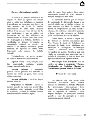 Doenças relacionadas ao trabalho
As doenças do trabalho referem-se a um
conjunto de danos ou agravos que incidem
sobre a saúde dos trabalhadores, causados,
desencadeados ou agravados por fatores de
risco presentes nos locais de trabalho.
Manifestam-se de forma lenta, insidiosa,
podendo levar anos, às vezes até mais de 20,
para manifestarem o que, na prática, tem
demonstrado ser um fator dificultador no
estabelecimento da relação entre uma doença
sob investigação e o trabalho. Também são
consideradas as doenças provenientes de
contaminação acidental no exercício do
trabalho e as doenças endêmicas quando
contraídas por exposição ou contato direto,
determinado pela natureza do trabalho
realizado.
Tradicionalmente, os riscos presentes
nos locais de trabalho são classificados em:
Agentes físicos – ruído, vibração, calor,
frio, luminosidade, ventilação, umidade,
pressões anormais, radiação etc.
Agentes químicos - substâncias
químicas tóxicas, presentes nos ambientes de
trabalho nas formas de gases, fumo, névoa,
neblina e/ou poeira.
Agentes biológicos – bactérias, fungos,
parasitas, vírus, etc.
Organização do trabalho – divisão do
trabalho, pressão da chefia por produtividade
ou disciplina, ritmo acelerado, repetitividade
de movimento, jornadas de trabalho extensas,
trabalho noturno ou em turnos, organi-
zação do espaço físico, esforço físico intenso,
levantamento manual de peso, posturas e
posições inadequadas, entre outros.
É importante destacar que no processo
de investigação de determinada doença e sua
possível relação com o trabalho, os fatores de
risco presentes nos locais de trabalho não
devem ser compreendidos de forma isolada e
estanque. Ao contrário, é necessário apreender
a forma como eles acontecem na dinâmica
global e cotidiana do processo de trabalho.
Nesse sentido, o resumo a seguir trata
das doenças do trabalho consideradas pela
Área Técnica de Saúde do Trabalhador, do
Ministério da Saúde, como prioridades para
notificação e investigação epidemiológica,
visando à intervenção sobre a situação
provocadora do evento. Ressalte-se que cada
estado ou município tem autonomia para a
inclusão de outras doenças, em função de suas
específicas necessidades regionais e locais.
Observação: Será distribuído para os
serviços de saúde o documento “Doenças
Relacionadas ao Trabalho: Manual de
Procedimentos para os Serviços de Saúde”.
Doenças das vias aéreas
As doenças das vias aéreas estão
diretamente relacionadas com materiais
inalados nos ambientes de trabalho. Dependem
das propriedades físico-químicas desses
agentes, da susceptibilidade individual e do
local de deposição de partículas – nariz,
traquéia, brônquios ou parênquima pulmonar.
Quando o local de deposição é o nariz,
geralmente a resposta clínica é
 