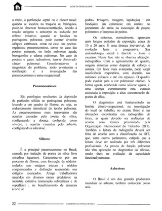 a rinite, a perfuração septal ou o câncer nasal;
quando se localiza na traquéia ou brônquios,
pode-se observar broncoconstricção, devido à
reação antígeno x anticorpo ou induzida por
reflexo irritativo; quando se localiza no
parênquima pulmonar, pode ocorrer alveolite
alérgica extrínseca, como no caso das poeiras
orgânicas; pneumoconiose, como no caso das
poeiras minerais; ou lesão pulmonar aguda,
bronquiolite e edema pulmonar. No caso de
poeiras e gases radioativos, tem-se observado
câncer pulmonar. Considerando-se a
magnitude do problema, serão priorizadas a
notificação e a investigação das
pneumoconioses e asma ocupacional.
Pneumoconioses
São patologias resultantes da deposição
de partículas sólidas no parênquima pulmonar,
levando a um quadro de fibrose, ou seja, ao
endurecimento intersticial do tecido pulmonar.
As pneumoconioses mais importantes são
aquelas causadas pela poeira de sílica,
configurando a doença conhecida como
silicose, e aquelas causadas pelo asbesto,
configurando a asbestose.
Silicose
É a principal pneumoconiose no Brasil,
causada por inalação de poeira de sílica livre
cristalina (quartzo). Caracteriza-se por um
processo de fibrose, com formação de nódulos
isolados nos estágios iniciais e nódulos
conglomerados e disfunção respiratória nos
estágios avançados. Atinge trabalhadores
inseridos em diversos ramos produtivos: na
indústria extrativa (mineração subterrânea e de
superfície) ; no beneficiamento de minerais
(corte de
pedras, britagem, moagem, lapidação) ; em
fundições; em cerâmicas; em olarias; no
jateamento de areia; na escavação de poços;
polimentos e limpezas de pedras.
Os sintomas, normalmente, aparecem
após longos períodos de exposição, cerca de
10 a 20 anos. É uma doença irreversível, de
evolução lenta e progressiva. Sua
sintomatologia inicial é discreta – tosse e
escarros. Nessa fase não se observa alteração
radiográfica. Com o agravamento do quadro,
surgem sintomas como dispnéia de esforço e
astenia. Em fases mais avançadas, pode surgir
insuficiência respiratória, com dispnéia aos
mínimos esforços e até em repouso. O quadro
pode evoluir para o cor pulmonale crônico. A
forma aguda, conhecida como silicose aguda, é
uma doença extremamente rara, estando
associada à exposição a altas concentração de
poeira de sílica.
O diagnóstico está fundamentado na
história clínico-ocupacional, na investigação
do local de trabalho, no exame físico e nas
alterações encontradas em radiografias de
tórax, as quais deverão ser realizadas de
acordo com técnica preconizada pela
Organização Internacional do Trabalho (OIT).
Também a leitura da radiografia deverá ser
feita de acordo com a classificação da OIT,
que, entre outros parâmetros, estipula que a
leitura deve ser realizada por três diferentes
profissionais. As provas de função pulmonar
não têm aplicação no diagnóstico da silicose,
sendo úteis na avaliação da capacidade
funcional pulmonar.
Asbestose
O Brasil é um dos grandes produtores
mundiais de asbesto, também conhecido como
ami-
 