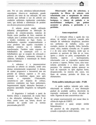 anto. Por ser uma substância indiscutivelmente
cancerígena, observa-se, atualmente, grande
polêmica em torno de sua utilização. Há uma
corrente que defende o uso do asbesto em
condições ambientais rigidamente controladas;
outra, que defende a substituição do produto
nos diversos processos produtivos..
O asbesto possui ampla utilização
industrial, principalmente na fabricação de
produtos de cimento-amianto, materiais de
fricção como pastilhas de freio, materiais de
vedação, piso e produtos têxteis, como mantas
e tecidos resistentes ao fogo. Assim, os
trabalhadores expostos ocupacionalmente a
esses produtos são aqueles vinculados à
indústria extrativa ou à indústria de
transformação. Também estão expostos os
trabalhadores da construção civil e os
trabalhadores que se ocupam da colocação e
reforma de telhados, isolamento térmico de
caldeiras, tubulações e manutenção de fornos
(tijolos refratários).
A asbestose é a pneumoconiose
associada ao asbesto ou amianto, sendo uma
doença eminentemente ocupacional. A doença,
de caráter progressivo e irreversível, tem um
período de latência superior a 10 anos,
podendo se manifestar alguns anos após
cessada a exposição. Clinicamente,
caracteriza-se por dispnéia de esforço,
estertores crepitantes nas bases pulmonares,
baqueteamento digital, alterações funcionais e
pequenas opacidades irregulares na radiografia
de tórax.
O diagnóstico é realizado a partir da
história clínica e ocupacional, do exame físico
e das alterações radiológicas. Raios X de
tórax, assim como sua leitura, deverá ser
realizado de acordo com as normas
preconizadas pela OIT.
Observação: além da asbestose, a
exposição às fibras de asbesto está
relacionada com o surgimento de outras
doenças. São as alterações pleurais
benignas, o câncer de pulmão e os
mesoteliomas malignos, que podem
acometer a pleura, o pericárdio e o
peritônio.
Asma ocupacional
É a obstrução difusa e aguda das vias
aéreas, de caráter reversível, causada pela
inalação de substâncias alergênicas, presentes
nos ambientes de trabalho, como, por
exemplo, poeiras de algodão, linho, borracha,
couro, silica, madeira vermelha etc. O quadro
é o de uma asma brônquica, sendo que os
pacientes se queixam de falta de ar, tosse,
aperto e chieira no peito, acompanhados de
rinorréia, espirros e lacrimejamento,
relacionados com as exposições ocupacionais
às poeiras e vapores. Muitas vezes, uma tosse
noturna persistente é a única queixa dos
pacientes. Os sintomas podem aparecer no
local da exposição ou após algumas horas,
desaparecendo, na maioria dos casos, nos
finais de semana, períodos de férias ou
afastamentos.
Perda auditiva induzida por ruído – PAIR
A perda auditiva induzida pelo ruído,
relacionada ao trabalho, é uma diminuição
gradual da acuidade auditiva, decorrente da
exposição continuada a níveis elevados de
ruído. Algumas de suas características são:
♦é sempre neurossensorial, por causar dano às
células do órgão de CORTI;
♦é irreversível e quase sempre similar
bilateralmente;
♦é passível de não progressão, uma vez
cessada a exposição ao ruído intenso.
 