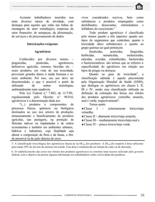 5. A classificação toxicológica dos agrotóxicos baseia-se na DL50 dos produtos. A DL50 diz respeito à dose suficiente
para matar 50% de um lote de animais em estudo. Esta dose é estabelecida em função de cada via de absorção.
6. O estabelecimento das cores nos rótulos dos produtos agrotóxicos se constitui num recurso utilizado pelo governo
federal, com o objetivo de prestar alguma informação aos trabalhadores sobre a toxicidade dos produtos.
Acomete trabalhadores inseridos nos
mais diversos ramos de atividade, com
destaque para aqueles que estão nas linhas de
montagem do setor metalúrgico, empresas do
setor financeiro, de autopeças, da alimentação,
de serviços e de processamento de dados.
Intoxicações exógenas
Agratóxicos
Conhecidos por diversos nomes –
praguicidas, pesticidas, agrotóxicos,
defensivos agrícolas, venenos, biocidas etc. –
esses produtos, em vista de sua toxicidade,
provocam grandes danos à saúde humana e ao
meio ambiente. Por isso, seu uso deve ser
desestimulado, o que é possível a partir da
utilização de outras tecnologias,
ambientalmente mais saudáveis.
Pela Lei Federal n.º 7.802, de 11/7/89,
regulamentada pelo Decreto n.º 98.816,
agrotóxicos é a denominação dada aos:
“(...) produtos e componentes de
processos físicos, químicos ou biológicos
destinados ao uso nos setores de produção,
armazenamento e beneficiamento de produtos
agrícolas, nas pastagens, na proteção de
florestas nativas ou implantadas e de outros
ecossistemas e também em ambientes urbanos,
hídricos e industriais, cuja finalidade seja
alterar a composição da flora e da fauna, a fim
de preservá-la da ação danosa de seres
vivos considerados nocivos, bem como
substâncias e produtos empregados como
desfolhantes, dessecantes, estimuladores e
inibidores do crescimento.”
Todo produto agrotóxico é classificado
pelo menos quanto a três aspectos: quanto aos
tipos de organismos que controlam, quanto à
toxicidade da(s) substância(s) e quanto ao
grupo químico ao qual pertencem.
Inseticidas, acaricidas, fungicidas,
herbicidas, nematicidas, moluscicidas,
raticidas, avicidas, columbicidas, bactericidas
e bacterioestáticos são termos que se referem à
especificidade do agrotóxico em relação aos
tipos de pragas ou doenças.
Quanto ao grau de toxicidade5
, a
classificação adotada é aquela preconizada
pela Organização Mundial da Saúde (OMS),
que distingue os agrotóxicos em classes I, II,
III e IV, sendo essa classificação utilizada na
definição da coloração das faixas nos rótulos
dos produtos agrotóxicos: vermelho, amarelo,
azul e verde, respectivamente6
.
Temos assim:
♦Classe I – extremamente tóxico/tarja
vermelha;
♦Classe II – altamente tóxico/tarja amarela;
♦Classe III – medianamente tóxico/tarja azul e
♦Classe IV – pouco tóxico/tarja verde.
 