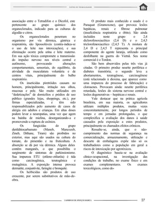 associação entre o Tetradifon e o Dicofol, este
pertencente ao grupo químico dos
organoclorados, indicado para as culturas de
algodão e citros.
Os organoclorados penetram no
organismo por via dérmica, gástrica e
respiratória, são lipossolúveis (contra-indica-se
o uso de leite nas intoxicações), e sua
eliminação ocorre pela urina e leite materno.
Em sua ação tóxica compromete a transmissão
do impulso nervoso nos níveis central e
autônomo, provocando alterações
comportamentais, sensoriais, do equilibrio, da
atividade da musculatura voluntária e de
centros vitais, principalmente do bulbo
respiratório.
Os inseticidas piretróides causam no
homem, principalmente, irritação nos olhos,
mucosas e pele. São muito utilizados em
“dedetizações” de domicílios e prédios de uso
público (grandes lojas, shoppings, etc.), por
firmas especializadas, e têm sido
responsabilizados pelo aumento de casos de
alergia em adultos e crianças. Em altas doses
podem levar a neuropatias, uma vez que agem
na bainha de mielina, desorganizando-a e
promovendo a ruptura de axônios.
Os fungicidas do grupo
dietilditiocarbamato (Maneb, Mancozeb,
Zineb, Dithane, Tiram) são proibidos no
exterior, mas aqui são usados na cultura do
tomate, do pimentão e na fruticultura. A
absorção se dá por via dérmica. Alguns deles
contêm manganês, o que possibilita o
surgimento de sintomas de parkinsionismo.
Sua impureza ETU (etileno-etiluréia) é tida
como carcinogênica, teratogênica e
mutagênica. A exposição intensa provoca
dermatite, conjuntivite, faringite e bronquite.
Os herbicidas são produtos de uso
crescente, por serem substitutivos de mão-de-
obra.
O produto mais conhecido e usado é o
Paraquat (Gramoxone), que provoca lesões
hepáticas, renais e fibrose pulmonar
(insuficiência respiratória e óbito). São ainda
incluídos neste grupo o 2,4
diclorofenoxiacético (2,4 D) e o 2,4,5
triclorofenoxiacético (2,4,5 T). A mistura de
2,4 D e 2,4,5 T representa o principal
componente do agente laranja, utilizado como
desfolhante na guerra do Vietnã. Seu nome
comercial é o Tordon.
São bem absorvidos pelas três vias já
citadas. O primeiro produz neurite periférica e
diabetes transitória; o segundo leva a
abortamentos, teratogênese, carcinogênese
(está relacionado à dioxina, que aparece como
uma impureza do processo de fabricação) e
cloroacnes. Provocam ainda: neurite periférica
retardada, lesões do sistema nervoso central e
lesões degenerativas – hepáticas e renais.
Vale destacar que na prática agrícola
brasileira, em sua maioria, os agricultores
utilizam múltiplos produtos, muitas vezes
concomitantemente, por longos períodos de
tempo e em jornadas prolongadas, o que
complexifica a avaliação dos danos à saúde
causados pela exposição a estes produtos,
principalmente os chamados efeitos crônicos.
Ressalte-se, ainda, que o não-
cumprimento das normas de segurança na
comercialização, armazenamento, utilização e
descarte de embalagens expõe não só os
trabalhadores como a população em geral a
riscos de intoxicação por agrotóxicos.
O diagnóstico baseia-se na avaliação
clínico-ocupacional, na investigação das
condições de trabalho, no exame físico e em
exames complementares. Os exames
toxicológicos, como do-
 