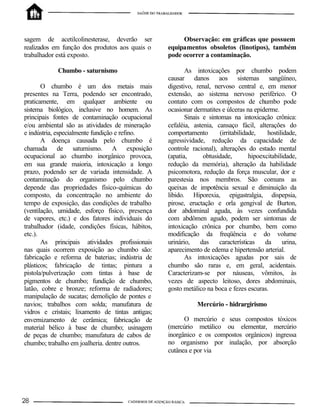 sagem de acetilcolinesterase, deverão ser
realizados em função dos produtos aos quais o
trabalhador está exposto.
Chumbo - saturnismo
O chumbo é um dos metais mais
presentes na Terra, podendo ser encontrado,
praticamente, em qualquer ambiente ou
sistema biológico, inclusive no homem. As
principais fontes de contaminação ocupacional
e/ou ambiental são as atividades de mineração
e indústria, especialmente fundição e refino.
A doença causada pelo chumbo é
chamada de saturnismo. A exposição
ocupacional ao chumbo inorgânico provoca,
em sua grande maioria, intoxicação a longo
prazo, podendo ser de variada intensidade. A
contaminação do organismo pelo chumbo
depende das propriedades físico-químicas do
composto, da concentração no ambiente do
tempo de exposição, das condições de trabalho
(ventilação, umidade, esforço físico, presença
de vapores, etc.) e dos fatores individuais do
trabalhador (idade, condições físicas, hábitos,
etc.).
As principais atividades profissionais
nas quais ocorrem exposição ao chumbo são:
fabricação e reforma de baterias; indústria de
plásticos; fabricação de tintas; pintura a
pistola/pulverização com tintas à base de
pigmentos de chumbo; fundição de chumbo,
latão, cobre e bronze; reforma de radiadores;
manipulação de sucatas; demolição de pontes e
navios; trabalhos com solda; manufatura de
vidros e cristais; lixamento de tintas antigas;
envernizamento de cerâmica; fabricação de
material bélico à base de chumbo; usinagem
de peças de chumbo; manufatura de cabos de
chumbo; trabalho em joalheria. dentre outros.
Observação: em gráficas que possuem
equipamentos obsoletos (linotipos), também
pode ocorrer a contaminação.
As intoxicações por chumbo podem
causar danos aos sistemas sangüíneo,
digestivo, renal, nervoso central e, em menor
extensão, ao sistema nervoso periférico. O
contato com os compostos de chumbo pode
ocasionar dermatites e úlceras na epiderme.
Sinais e sintomas na intoxicação crônica:
cefaléia, astenia, cansaço fácil, alterações do
comportamento (irritabilidade, hostilidade,
agressividade, redução da capacidade de
controle racional), alterações do estado mental
(apatia, obtusidade, hipoexcitabilidade,
redução da memória), alteração da habilidade
psicomotora, redução da força muscular, dor e
parestesia nos membros. São comuns as
queixas de impotência sexual e diminuição da
libido. Hiporexia, epigastralgia, dispepsia,
pirose, eructação e orla gengival de Burton,
dor abdominal aguda, às vezes confundida
com abdômen agudo, podem ser sintomas de
intoxicação crônica por chumbo, bem como
modificação da freqüência e do volume
urinário, das características da urina,
aparecimento de edema e hipertensão arterial.
As intoxicações agudas por sais de
chumbo são raras e, em geral, acidentais.
Caracterizam-se por náuseas, vômitos, às
vezes de aspecto leitoso, dores abdominais,
gosto metálico na boca e fezes escuras.
Mercúrio - hidrargirismo
O mercúrio e seus compostos tóxicos
(mercúrio metálico ou elementar, mercúrio
inorgânico e os compostos orgânicos) ingressa
no organismo por inalação, por absorção
cutânea e por via
 