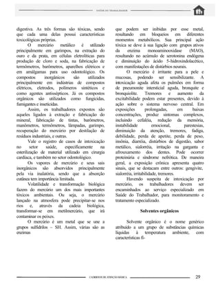 digestiva. As três formas são tóxicas, sendo
que cada uma delas possui características
toxicológicas próprias.
O mercúrio metálico é utilizado
principalmente em garimpos, na extração do
ouro e da prata, em células eletrolíticas para
produção de cloro e soda, na fabricação de
termômetros, barômetros, aparelhos elétricos e
em amálgamas para uso odontológico. Os
compostos inorgânicos são utilizados
principalmente em indústrias de compostos
elétricos, eletrodos, polímeros sintéticos e
como agentes antissépticos. Já os compostos
orgânicos sâo utilizados como fungicidas,
fumigantes e inseticidas.
Assim, os trabalhadores expostos são
aqueles ligados à extração e fabricação do
mineral, fabricação de tintas, barômetros,
manômetros, termômetros, lâmpadas, garimpo,
recuperação do mercúrio por destilação de
resíduos industriais, e outras.
Vale o registro de casos de intoxicação
no setor saúde, especificamente na
esterilização de material utilizado em cirurgia
cardíaca, e também no setor odontológico.
Os vapores de mercúrio e seus sais
inorgânicos são absorvidos principalmente
pela via inalatória, sendo que a absorção
cutânea tem importância limitada.
Volatilidade e transformação biológica
fazem do mercúrio um dos mais importantes
tóxicos ambientais. Ou seja, o mercúrio
lançado na atmosfera pode precipitar-se nos
rios e, através da cadeia biológica,
transformar-se em metilmercúrio, que irá
contaminar os peixes.
O mercúrio é um metal que se une a
grupos sulfidrilos – SH. Assim, várias são as
enzimas
que podem ser inibidas por esse metal,
resultando em bloqueios em diferentes
momentos metabólicos. Sua principal ação
tóxica se deve à sua ligação com grupos ativos
da enzima monoaminooxidase (MAO),
resultando no acúmulo de serotonina endógena
e diminuição do ácido 5-hidroxindolacético,
com manifestações de distúrbios neurais.
O mercúrio é irritante para a pele e
mucosas, podendo ser sensibilizante. A
intoxicação aguda afeta os pulmões em forma
de pneumonite intersticial aguda, bronquite e
bronquiolite. Tremores e aumento da
excitabilidade podem estar presentes, devido à
ação sobre o sistema nervoso central. Em
exposições prolongadas, em baixas
concentrações, produz sintomas complexos,
incluindo cefaléia, redução da memória,
instabilidade emocional, parestesias,
diminuição da atenção, tremores, fadiga,
debilidade, perda de apetite, perda de peso,
insônia, diarréia, distúrbios de digestão, sabor
metálico, sialorréia, irritação na garganta e
afrouxamento dos dentes. Pode ocorrer
proteinúria e síndrome nefrótica. De maneira
geral, a exposição crônica apresenta quatro
sinais, que se destacam entre outros: gengivite,
sialorréia, irritabilidade, tremores.
Havendo suspeita de intoxicação por
mercúrio, os trabalhadores devem ser
encaminhados ao serviço especializado em
Saúde do Trabalhador, para monitoramento e
tratamento especializado.
Solventes orgânicos
Solvente orgânico é o nome genérico
atribuído a um grupo de substâncias químicas
líquidas à temperatura ambiente, com
características fí-
 