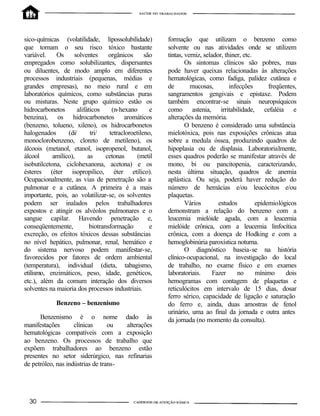 sico-químicas (volatilidade, lipossolubilidade)
que tornam o seu risco tóxico bastante
variável. Os solventes orgânicos são
empregados como solubilizantes, dispersantes
ou diluentes, de modo amplo em diferentes
processos industriais (pequenas, médias e
grandes empresas), no meio rural e em
laboratórios químicos, como substâncias puras
ou misturas. Neste grupo químico estão os
hidrocarbonetos alifáticos (n-hexano e
benzina), os hidrocarbonetos aromáticos
(benzeno, tolueno, xileno), os hidrocarbonetos
halogenados (di/ tri/ tetracloroetileno,
monoclorobenzeno, cloreto de metileno), os
álcoois (metanol, etanol, isopropenol, butanol,
álcool amílico), as cetonas (metil
isobutilcetona, ciclohexanona, acetona) e os
ésteres (éter isopropilico, éter etílico).
Ocupacionalmente, as vias de penetração são a
pulmonar e a cutânea. A primeira é a mais
importante, pois, ao volatilizar-se, os solventes
podem ser inalados pelos trabalhadores
expostos e atingir os alvéolos pulmonares e o
sangue capilar. Havendo penetração e,
conseqüentemente, biotransformação e
excreção, os efeitos tóxicos dessas substâncias
no nível hepático, pulmonar, renal, hemático e
do sistema nervoso podem manifestar-se,
favorecidos por fatores de ordem ambiental
(temperatura), individual (dieta, tabagismo,
etilismo, enzimáticos, peso, idade, genéticos,
etc.), além da comum interação dos diversos
solventes na maioria dos processos industriais.
Benzeno – benzenismo
Benzenismo é o nome dado às
manifestações clínicas ou alterações
hematológicas compatíveis com a exposição
ao benzeno. Os processos de trabalho que
expõem trabalhadores ao benzeno estão
presentes no setor siderúrgico, nas refinarias
de petróleo, nas indústrias de trans-
formação que utilizam o benzeno como
solvente ou nas atividades onde se utilizem
tintas, verniz, selador, thiner, etc.
Os sintomas clínicos são pobres, mas
pode haver queixas relacionadas às alterações
hematológicas, como fadiga, palidez cutânea e
de mucosas, infecções freqüentes,
sangramentos gengivais e epistaxe. Podem
também encontrar-se sinais neuropsíquicos
como astenia, irritabilidade, cefaléia e
alterações da memória.
O benzeno é considerado uma substância
mielotóxica, pois nas exposições crônicas atua
sobre a medula óssea, produzindo quadros de
hipoplasia ou de displasia. Laboratorialmente,
esses quadros poderão se manifestar através de
mono, bi ou pancitopenia, caracterizando,
nesta última situação, quadros de anemia
aplástica. Ou seja, poderá haver redução do
número de hemácias e/ou leucócitos e/ou
plaquetas.
Vários estudos epidemiológicos
demonstram a relação do benzeno com a
leucemia mielóide aguda, com a leucemia
mielóide crônica, com a leucemia linfocítica
crônica, com a doença de Hodking e com a
hemoglobinúria paroxística noturna.
O diagnóstico baseia-se na história
clínico-ocupacional, na investigação do local
de trabalho, no exame físico e em exames
laboratoriais. Fazer no mínimo dois
hemogramas com contagem de plaquetas e
reticulócitos em intervalo de 15 dias, dosar
ferro sérico, capacidade de ligação e saturação
do ferro e, ainda, duas amostras de fenol
urinário, uma ao final da jornada e outra antes
da jornada (no momento da consulta).
 