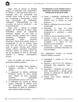 Alguns sinais de presença de distúrbios
psíquicos se manifestam como “perturbadores”
do trabalho, e a percepção destes indica que o
empregado deve ser encaminhado para
avaliação clínica. Incide em erro a empresa
que, reconhecendo a sintomatologia, a encare
como demonstração de “negligência”,
“indisciplina”, “irresponsabilidade” ou “falta
de preparo por parte do trabalhador”, o que
ocasiona demissões.
Alguns sinais e sintomas de distúrbios
psíquicos são: modificação do humor, fadiga,
irritabilidade, cansaço por esgotamento,
isolamento, distúrbio do sono (falta ou
excesso), ansiedade, pesadelos com o trabalho,
intolerância, descontrole emocional,
agressividade, tristeza, alcoolismo,
absenteísmo. Alguns desses quadros podem vir
acompanhados ou não de sintomas físicos
como dores (de cabeça ou no corpo todo),
perda do apetite, mal-estar geral, tonturas,
náuseas, sudorese, taquicardia, somatizações,
conversões (queixas de sintomas físicos que
não são encontrados em nível de intervenções
médicas) e sintomas neurovegetativos
diversos.
Fatores do trabalho que podem gerar ou
desencadear distúrbios psíquicos:
♦ Condições de trabalho: físicas, químicas e
biológicas, vinculadas à execução do
trabalho.
♦ A organização do trabalho: estruturação
hierárquica, divisão de tarefa, jornada,
ritmo, trabalho em turno, intensidade,
monotonia, repetitividade,
responsabilidade excessiva, entre outros.
♦ O trabalhador com suspeita de distúrbio
psíquico relacionado ao trabalho deverá
ser encaminhado para atendimento
especializado em Saúde do Trabalhador e
para assistência médico-psicológica.
Procedimentos a serem adotados frente a
diagnósticos de doenças relacionadas ao
trabalho pelo nível local de saúde
♦ Afastar o trabalhador imediatamente da
exposição – o afastamento deverá ser
definitivo para as doenças de caráter
progressivo.
♦ Realizar o tratamento nos casos de menor
complexidade.
♦ Encaminhar os casos de maior
complexidade para a rede de referência,
acompanhá-los e estabelecer a contra-
referência.
♦ Notificar o caso nos instrumentos do SUS.
♦ Investigar o local de trabalho, visando
estabelecer relações entre a doença sob
investigação e os fatores de risco
presentes no local de trabalho.
♦ Desenvolver ações de intervenção,
considerando os problemas detectados nos
locais de trabalho.
Para trabalhadores inseridos no mercado
formal de trabalho, acrescentar:
♦ Acompanhar a emissão da CAT pelo
empregador.
♦ Preencher o item II da CAT, referente a
informações sobre diagnóstico, laudo e
atendimento.
♦ Encaminhar o trabalhador para perícia do
INSS, fornecendo-lhe o atestado médico
referente ao afastamento do trabalho dos
primeiros quinze dias.
♦ Orientar sobre direitos trabalhistas e
previdenciários.
 