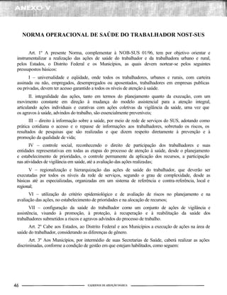 NORMA OPERACIONAL DE SAÚDE DO TRABALHADOR NOST-SUS
Art. 1º A presente Norma, complementar à NOB-SUS 01/96, tem por objetivo orientar e
instrumentalizar a realização das ações de saúde do trabalhador e da trabalhadora urbano e rural,
pelos Estados, o Distrito Federal e os Municípios, as quais devem nortear-se pelos seguintes
pressupostos básicos:
I – universalidade e eqüidade, onde todos os trabalhadores, urbanos e rurais, com carteira
assinada ou não, empregados, desempregados ou aposentados, trabalhadores em empresas publicas
ou privadas, devem ter acesso garantido a todos os níveis de atenção à saúde.
II. integralidade das ações, tanto em termos do planejamento quanto da execução, com um
movimento constante em direção à mudança do modelo assistencial para a atenção integral,
articulando ações individuais e curativas com ações coletivas da vigilância da saúde, uma vez que
os agravos à saúde, advindos do trabalho, são essencialmente preveníveis;
III – direito à informação sobre a saúde, por meio de rede de serviços do SUS, adotando como
prática cotidiana o acesso e o repasse de informações aos trabalhadores, sobretudo os riscos, os
resultados de pesquisas que são realizadas e que dizem respeito diretamente à prevenção e à
promoção da qualidade de vida;
IV – controle social, reconhecendo o direito de participação dos trabalhadores e suas
entidades representativas em todas as etapas do processo de atenção à saúde, desde o planejamento
e estabelecimento de prioridades, o controle permanente da aplicação dos recursos, a participação
nas atividades de vigilância em saúde, até a avaliação das ações realizadas;
V – regionalização e hierarquização das ações de saúde do trabalhador, que deverão ser
executadas por todos os níveis da rede de serviços, segundo o grau de complexidade, desde as
básicas até as especializadas, organizadas em um sistema de referência e contra-referência, local e
regional;
VI – utilização do critério epidemiológico e de avaliação de riscos no planejamento e na
avaliação das ações, no estabelecimento de prioridades e na alocação de recursos;
VII – configuração da saúde do trabalhador como um conjunto de ações de vigilância e
assistência, visando à promoção, à proteção, à recuperação e à reabilitação da saúde dos
trabalhadores submetidos a riscos e agravos advindos do processo de trabalho.
Art. 2º Cabe aos Estados, ao Distrito Federal e aos Municípios a execução de ações na área de
saúde do trabalhador, considerando as diferenças de gênero.
Art. 3º Aos Municípios, por intermédio de suas Secretarias de Saúde, caberá realizar as ações
discriminadas, conforme a condição de gestão em que estejam habilitados, como seguem:
 