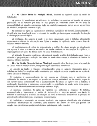 I – Na Gestão Plena da Atenção Básica, assumirá as seguintes ações de saúde do
trabalhador:
a) garantia do atendimento ao acidentado do trabalho e ao suspeito ou portador de doença
profissional ou do trabalho, por meio da rede própria ou contratada, dentro de seu nível de
responsabilidade da atenção, assegurando todas as condições necessárias para o acesso aos serviços
de referência, sempre que a situação exigir;
b) realização de ações de vigilância nos ambientes e processos de trabalho, compreendendo a
identificação das situações de risco e a tomada de medidas pertinentes para a resolução da situação
e a investigação epidemiológica;
c) notificação dos agravos à saúde e os riscos relacionados com o trabalho, alimentando
regularmente o sistema de informações dos órgãos e serviços de vigilância, assim como a base de
dados de interesse nacional;
d) estabelecimento de rotina de sistematização e análise dos dados gerados no atendimento
aos agravos à saúde relacionados ao trabalho, de modo a orientar as intervenções de vigilância, a
organização dos serviços e das demais ações em saúde do trabalhador;
e) utilização dos dados gerados nas atividades de atenção à saúde do trabalhador, com vistas a
subsidiar a programação e avaliação das ações de saúde neste campo, e alimentar os bancos de
dados de interesse nacional;
II – Na Gestão Plena do Sistema Municipal, assumirá, além das já previstas pela condição
de Gestão Plena da Atenção Básica, as seguintes ações de saúde do trabalhador:
a) emissão de laudos e relatórios circunstanciados sobre os agravos relacionados como o
trabalho ou limitações (seqüelas) deles resultantes, por meio de recursos próprios ou do apoio de
outros serviços de referência;
b) instituição e operacionalização de um sistema de referência para o atendimento ao
acidentado do trabalho e ao suspeito ou portador de doença profissional ou do trabalho, capaz de
dar suporte técnico especializado para o estabelecimento da relação do agravo com o trabalho, a
confirmação diagnóstica, o tratamento, a recuperação e a reabilitação da saúde, assim como para a
realização dos encaminhamentos necessários que a situação exigir;
c) realização sistemática de ações de vigilância nos ambientes e processos de trabalho,
compreendendo o levantamento e análise de informações, a inspeção sanitária nos locais de
trabalho, a identificação e avaliação das situações de risco, a elaboração de relatórios, a aplicação de
procedimentos administrativos e a investigação epidemiológica;
d) instituição e manutenção de cadastro atualizado das empresas classificadas nas atividades
econômicas desenvolvidas no Município, com indicação dos fatores de risco que possam ser
gerados para o contingente populacional, direta ou indiretamente e eles expostos;
 