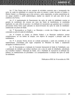 Art. 5° Esta Norma trata de um conjunto de atividades essenciais para a incorporação das
ações de saúde do trabalhador no contexto das ações de atenção à saúde, devendo os Estados, o
Distrito Federal e os Municípios que já têm serviços e ações organizados, ou pelas características de
seu parque produtivo e perfil epidemiológico, ampliar seu espectro de ação para além do que
estabelece esta Norma.
Art. 6º A implementação do financiamento das ações de saúde do trabalhador consiste na
garantia do recebimento dos recursos por meio das fontes de transferências, já constituídas
legalmente em cada esfera do governo e na definição de mecanismos que garantam que os recursos
provenientes destas fontes sejam aplicados no desenvolvimento das ações de saúde do trabalhador
estabelecidas nos planos de Saúde.
Art. 7º Recomenda-se ao Estado e ao Município a revisão dos Códigos de Saúde, para
contemplar as ações de saúde do trabalhador.
Art. 8º Compete ao Estado, ao Distrito Federal e ao Município estabelecer normas
complementares, no seu âmbito de atuação, com objetivo de assegurar a proteção saúde dos
trabalhadores.
Art. 9º A presente Norma deverá ser avaliada permanente, a partir dos resultados de sua
implementação, consolidados pelo órgão competente do Ministério da Saúde e amplamente
divulgados ás instâncias do SUS.
Art. 10. Recomenda-se a instituição de Comissão Intersetorial de Saúde do Trabalhador, com
a participação de entidades que tenham interfaces com a área de saúde do trabalhador, subordinada
aos Conselhos Estadual e Municipal de Saúde, com a finalidade de assessorá-lo na definição das
políticas, no estabelecimento de prioridades e no acompanhamento e avaliação das ações de saúde
do trabalhador.
Publicada no DOU de 10 novembro de 1998.
 