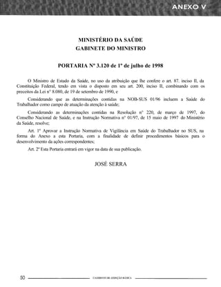 MINISTÉRIO DA SAÚDE
GABINETE DO MINISTRO
PORTARIA Nº 3.120 de 1º de julho de 1998
O Ministro de Estado da Saúde, no uso da atribuição que lhe confere o art. 87. inciso II, da
Constituição Federal, tendo em vista o disposto em seu art. 200, inciso II, combinando com os
preceitos da Lei n° 8.080, de 19 de setembro de 1990, e
Considerando que as determinações contidas na NOB-SUS 01/96 incluem a Saúde do
Trabalhador como campo de atuação da atenção à saúde;
Considerando as determinações contidas na Resolução n° 220, de março de 1997, do
Conselho Nacional de Saúde, e na Instrução Normativa n° 01/97, de 15 maio de 1997 do Ministério
da Saúde, resolve;
Art. 1º Aprovar a Instrução Normativa de Vigilância em Saúde do Trabalhador no SUS, na
forma do Anexo a esta Portaria, com a finalidade de definir procedimentos básicos para o
desenvolvimento da ações correspondentes;
Art. 2º Esta Portaria entrará em vigor na data de sua publicação.
JOSÉ SERRA
 