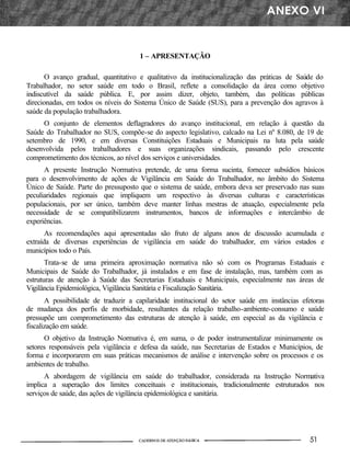 1 – APRESENTAÇÃO
O avanço gradual, quantitativo e qualitativo da institucionalização das práticas de Saúde do
Trabalhador, no setor saúde em todo o Brasil, reflete a consolidação da área como objetivo
indiscutível da saúde pública. E, por assim dizer, objeto, também, das políticas públicas
direcionadas, em todos os níveis do Sistema Único de Saúde (SUS), para a prevenção dos agravos à
saúde da população trabalhadora.
O conjunto de elementos deflagradores do avanço institucional, em relação à questão da
Saúde do Trabalhador no SUS, compõe-se do aspecto legislativo, calcado na Lei nº 8.080, de 19 de
setembro de 1990, e em diversas Constituições Estaduais e Municipais na luta pela saúde
desenvolvida pelos trabalhadores e suas organizações sindicais, passando pelo crescente
comprometimento dos técnicos, ao nível dos serviços e universidades.
A presente Instrução Normativa pretende, de uma forma sucinta, fornecer subsídios básicos
para o desenvolvimento de ações de Vigilância em Saúde do Trabalhador, no âmbito do Sistema
Único de Saúde. Parte do pressuposto que o sistema de saúde, embora deva ser preservado nas suas
peculiaridades regionais que impliquem um respectivo às diversas culturas e características
populacionais, por ser único, também deve manter linhas mestras de atuação, especialmente pela
necessidade de se compatibilizarem instrumentos, bancos de informações e intercâmbio de
experiências.
As recomendações aqui apresentadas são fruto de alguns anos de discussão acumulada e
extraída de diversas experiências de vigilância em saúde do trabalhador, em vários estados e
municípios todo o País.
Trata-se de uma primeira aproximação normativa não só com os Programas Estaduais e
Municipais de Saúde do Trabalhador, já instalados e em fase de instalação, mas, também com as
estruturas de atenção à Saúde das Secretarias Estaduais e Municipais, especialmente nas áreas de
Vigilância Epidemiológica, Vigilância Sanitária e Fiscalização Sanitária.
A possibilidade de traduzir a capilaridade institucional do setor saúde em instâncias efetoras
de mudança dos perfis de morbidade, resultantes da relação trabalho-ambiente-consumo e saúde
pressupõe um comprometimento das estruturas de atenção à saúde, em especial as da vigilância e
fiscalização em saúde.
O objetivo da Instrução Normativa é, em suma, o de poder instrumentalizar minimamente os
setores responsáveis pela vigilância e defesa da saúde, nas Secretarias de Estados e Municípios, de
forma e incorporarem em suas práticas mecanismos de análise e intervenção sobre os processos e os
ambientes de trabalho.
A abordagem de vigilância em saúde do trabalhador, considerada na Instrução Normativa
implica a superação dos limites conceituais e institucionais, tradicionalmente estruturados nos
serviços de saúde, das ações de vigilância epidemiológica e sanitária.
 