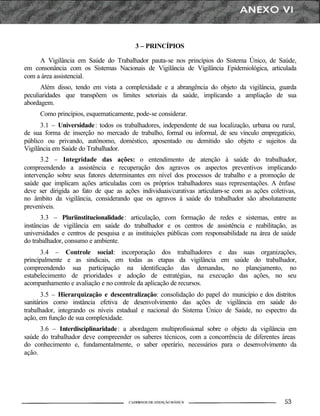 3 – PRINCÍPIOS
A Vigilância em Saúde do Trabalhador pauta-se nos princípios do Sistema Único, de Saúde,
em consonância com os Sistemas Nacionais de Vigilância de Vigilância Epidemiológica, articulada
com a área assistencial.
Além disso, tendo em vista a complexidade e a abrangência do objeto da vigilância, guarda
peculiaridades que transpõem os limites setoriais da saúde, implicando a ampliação de sua
abordagem.
Como princípios, esquematicamente, pode-se considerar.
3.1 – Universidade: todos os trabalhadores, independente de sua localização, urbana ou rural,
de sua forma de inserção no mercado de trabalho, formal ou informal, de seu vínculo empregatício,
público ou privando, autônomo, doméstico, aposentado ou demitido são objeto e sujeitos da
Vigilância em Saúde do Trabalhador.
3.2 – Integridade das ações: o entendimento de atenção à saúde do trabalhador,
compreendendo a assistência e recuperação dos agravos os aspectos preventivos implicando
intervenção sobre seus fatores determinantes em nível dos processos de trabalho e a promoção de
saúde que implicam ações articuladas com os próprios trabalhadores suas representações. A ênfase
deve ser dirigida ao fato de que as ações individuais/curativas articulam-se com as ações coletivas,
no âmbito da vigilância, considerando que os agravos à saúde do trabalhador são absolutamente
preveníveis.
3.3 – Pluriinstitucionalidade: articulação, com formação de redes e sistemas, entre as
instâncias de vigilância em saúde do trabalhador e os centros de assistência e reabilitação, as
universidades e centros de pesquisa e as instituições públicas com responsabilidade na área de saúde
do trabalhador, consumo e ambiente.
3.4 – Controle social: incorporação dos trabalhadores e das suas organizações,
principalmente e as sindicais, em todas as etapas da vigilância em saúde do trabalhador,
compreendendo sua participação na identificação das demandas, no planejamento, no
estabelecimento de prioridades e adoção de estratégias, na execução das ações, no seu
acompanhamento e avaliação e no controle da aplicação de recursos.
3.5 – Hierarquização e descentralização: consolidação do papel do município e dos distritos
sanitários como instância efetiva de desenvolvimento das ações de vigilância em saúde do
trabalhador, integrando os níveis estadual e nacional do Sistema Único de Saúde, no espectro da
ação, em função de sua complexidade.
3.6 – Interdisciplinaridade: a abordagem multiprofissional sobre o objeto da vigilância em
saúde do trabalhador deve compreender os saberes técnicos, com a concorrência de diferentes áreas
do conhecimento e, fundamentalmente, o saber operário, necessários para o desenvolvimento da
ação.
 