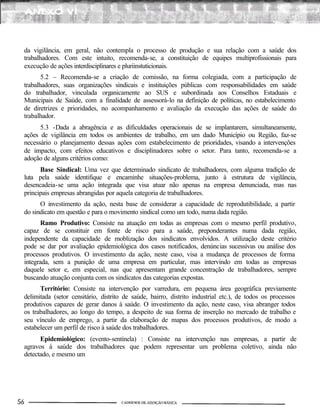 da vigilância, em geral, não contempla o processo de produção e sua relação com a saúde dos
trabalhadores. Com este intuito, recomenda-se, a constituição de equipes multiprofissionais para
execução de ações interdisciplinares e pluriinstuticionais.
5.2 – Recomenda-se a criação de comissão, na forma colegiada, com a participação de
trabalhadores, suas organizações sindicais e instituições públicas com responsabilidades em saúde
do trabalhador, vinculada organicamente ao SUS e subordinada aos Conselhos Estaduais e
Municipais de Saúde, com a finalidade de assessorá-lo na definição de políticas, no estabelecimento
de diretrizes e prioridades, no acompanhamento e avaliação da execução das ações de saúde do
trabalhador.
5.3 -Dada a abragência e as dificuldades operacionais de se implantarem, simultaneamente,
ações de vigilância em todos os ambientes de trabalho, em um dado Município ou Região, faz-se
necessário o planejamento dessas ações com estabelecimento de prioridades, visando a intervenções
de impacto, com efeitos educativos e disciplinadores sobre o setor. Para tanto, recomenda-se a
adoção de alguns critérios como:
Base Sindical: Uma vez que determinado sindicato de trabalhadores, com alguma tradição de
luta pela saúde identifique e encaminhe situações-problema, junto à estrutura de vigilância,
desencadeia-se uma ação integrada que visa atuar não apenas na empresa denunciada, mas nas
principais empresas abrangidas por aquela categoria de trabalhadores.
O investimento da ação, nesta base de considerar a capacidade de reprodutibilidade, a partir
do sindicato em questão e para o movimento sindical como um todo, numa dada região.
Ramo Produtivo: Consiste na atuação em todas as empresas com o mesmo perfil produtivo,
capaz de se constituir em fonte de risco para a saúde, preponderantes numa dada região,
independente da capacidade de moblização dos sindicatos envolvidos. A utilização deste critério
pode se dar por avaliação epidemiológica dos casos notificados, denúncias sucessivas ou análise dos
processos produtivos. O investimento da ação, neste caso, visa a mudança de processos de forma
integrada, sem a punição de uma empresa em particular, mas intervindo em todas as empresas
daquele setor e, em especial, nas que apresentam grande concentração de trabalhadores, sempre
buscando atuação conjunta com os sindicatos das categorias expostas.
Território: Consiste na intervenção por varredura, em pequena área geográfica previamente
delimitada (setor censitário, distrito de saúde, bairro, distrito industrial etc.), de todos os processos
produtivos capazes de gerar danos à saúde. O investimento da ação, neste caso, visa abranger todos
os trabalhadores, ao longo do tempo, a despeito de sua forma de inserção no mercado de trabalho e
seu vínculo de emprego, a partir da elaboração de mapas dos processos produtivos, de modo a
estabelecer um perfil de risco à saúde dos trabalhadores.
Epidemiológico: (evento-sentinela) : Consiste na intervenção nas empresas, a partir de
agravos à saúde dos trabalhadores que podem representar um problema coletivo, ainda não
detectado, e mesmo um
 