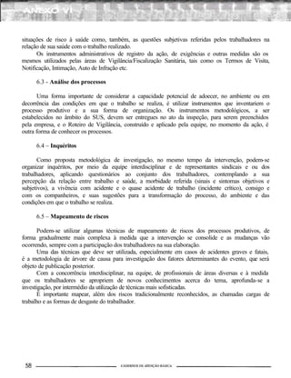 situações de risco à saúde como, também, as questões subjetivas referidas pelos trabalhadores na
relação de sua saúde com o trabalho realizado.
Os instrumentos administrativos de registro da ação, de exigências e outras medidas são os
mesmos utilizados pelas áreas de Vigilância/Fiscalização Sanitária, tais como os Termos de Visita,
Notificação, Intimação, Auto de Infração etc.
6.3 - Análise dos processos
Uma forma importante de considerar a capacidade potencial de adoecer, no ambiente ou em
decorrência das condições em que o trabalho se realiza, é utilizar instrumentos que inventariem o
processo produtivo e a sua forma de organização. Os instrumentos metodológicos, a ser
estabelecidos no âmbito do SUS, devem ser entregues no ato da inspeção, para serem preenchidos
pela empresa, e o Roteiro de Vigilância, construído e aplicado pela equipe, no momento da ação, é
outra forma de conhecer os processos.
6.4 – Inquéritos
Como proposta metodológica de investigação, no mesmo tempo da intervenção, podem-se
organizar inquéritos, por meio da equipe interdisciplinar e de representantes sindicais e ou dos
trabalhadores, aplicando questionários ao conjunto dos trabalhadores, contemplando a sua
percepção da relação entre trabalho e saúde, a morbidade referida (sinais e sintomas objetivos e
subjetivos), a vivência com acidente e o quase acidente de trabalho (incidente crítico), consigo e
com os companheiros, e suas sugestões para a transformação do processo, do ambiente e das
condições em que o trabalho se realiza.
6.5 – Mapeamento de riscos
Podem-se utilizar algumas técnicas de mapeamento de riscos dos processos produtivos, de
forma gradualmente mais complexa à medida que a intervenção se consolide e as mudanças vão
ocorrendo, sempre com a participação dos trabalhadores na sua elaboração.
Uma das técnicas que deve ser utilizada, especialmente em casos de acidentes graves e fatais,
é a metodologia de árvore de causa para investigação dos fatores determinantes do evento, que será
objeto de publicação posterior.
Com a concorrência interdisciplinar, na equipe, de profissionais de áreas diversas e à medida
que os trabalhadores se apropriem de novos conhecimentos acerca do tema, aprofunda-se a
investigação, por intermédio da utilização de técnicas mais sofisticadas.
É importante mapear, além dos riscos tradicionalmente reconhecidos, as chamadas cargas de
trabalho e as formas de desgaste do trabalhador.
 