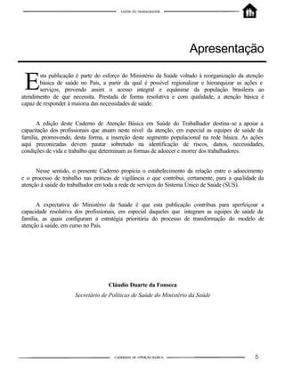 Apresentação
sta publicação é parte do esforço do Ministério da Saúde voltado à reorganização da atenção
básica de saúde no País, a partir da qual é possível regionalizar e hierarquizar as ações e
serviços, provendo assim o acesso integral e equânime da população brasileira ao
atendimento de que necessita. Prestada de forma resolutiva e com qualidade, a atenção básica é
capaz de responder à maioria das necessidades de saúde.
A edição deste Caderno de Atenção Básica em Saúde do Trabalhador destina-se a apoiar a
capacitação dos profissionais que atuam neste nível da atenção, em especial as equipes de saúde da
família, promovendo, desta forma, a inserção deste segmento populacional na rede básica. As ações
aqui preconizadas devem pautar sobretudo na identificação de riscos, danos, necessidades,
condições de vida e trabalho que determinam as formas de adoecer e morrer dos trabalhadores.
Nesse sentido, o presente Caderno propicia o estabelecimento da relação entre o adoecimento
e o processo de trabalho nas práticas de vigilância o que contribui, certamente, para a qualidade da
atenção à saúde do trabalhador em toda a rede de serviços do Sistema Único de Saúde (SUS).
A expectativa do Ministério da Saúde é que esta publicação contribua para aperfeiçoar a
capacidade resolutiva dos profissionais, em especial daqueles que integram as equipes de saúde da
família, as quais configuram a estratégia prioritária do processo de transformação do modelo de
atenção à saúde, em curso no País.
Cláudio Duarte da Fonseca
Secretário de Políticas de Saúde do Ministério da Saúde
E
 