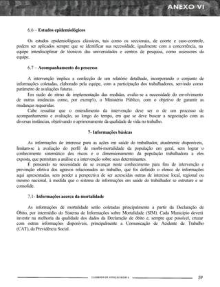 6.6 – Estudos epidemiológicos
Os estudos epidemiológicos clássicos, tais como os seccionais, de coorte e caso-controle,
podem ser aplicados sempre que se identificar sua necessidade, igualmente com a concorrência, na
equipe interdisciplinar de técnicos das universidades e centros de pesquisa, como assessores da
equipe.
6.7 – Acompanhamento do processo
A intervenção implica a confecção de um relatório detalhado, incorporando o conjunto de
informações coletadas, elaborado pela equipe, com a participação dos trabalhadores, servindo como
parâmetro de avaliações futuras.
Em razão do ritmo de implementação das medidas, avalia-se a necessidade do envolvimento
de outras instâncias como, por exemp!o, o Ministério Público, com o objetivo de garantir as
mudanças requeridas.
Cabe ressaltar que o entendimento da intervenção deve ser o de um processo de
acompanhamento e avaliação, ao longo do tempo, em que se deve buscar a negociação com as
diversas instâncias, objetivando o aprimoramento da qualidade de vida no trabalho.
7- Informações básicas
As informações de interesse para as ações em saúde do trabalhador, atualmente disponíveis,
limitam-se à avaliação do perfil de morbi-mortalidade da população em geral, sem lograr o
conhecimento sistemático dos riscos e o dimensionamento da população trabalhadora a eles
exposta, que permitam a análise e a intervenção sobre seus determinantes.
É pensando na necessidade de se avançar neste conhecimento para fins de intervenção e
prevenção efetiva dos agravos relacionados ao trabalho, que foi definido o elenco de informações
aqui apresentadas, sem perder a perspectiva de ser acrescidas outras de interesse local, regional ou
mesmo nacional, à medida que o sistema de informações em saúde do trabalhador se estruture e se
consolide.
7.1- Informações acerca da mortalidade
As informações de mortalidade serão coletadas principalmente a partir da Declaração de
Óbito, por intermédio do Sistema de Informações sobre Mortalidade (SIM). Cada Município deverá
investir na melhoria da qualidade dos dados da Declaração de óbito e, sempre que possível, cruzar
com outras informações disponíveis, principalmente a Comunicação de Acidente de Trabalho
(CAT), da Previdência Social.
 
