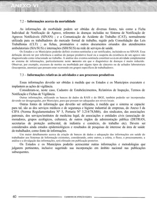 7.2 – Informações acerca da mortalidade
As informações de morbidade podem ser obtidas de diversas fontes, tais como a Ficha
Individual de Notificação de Agravo, referentes às doenças incluídas no Sistema de Notificação de
Agravos Notificáveis (SINAN) ; e a Comunicação de Acidente do Trabalho (CAT), normalmente
utilizada para os trabalhadores do mercado formal de trabalho, regido pela Consolidação das Leis
Trabalhistas (CLT) ; as fichas, prontuários e outros documentos oriundos dos atendimentos
ambulatoriais (SIA/SUS) e internações (SIH/SUS) na rede de serviços de saúde.
Os Estados e os Municípios poderão definir eventos-sentinelas a ser notificados, incluindo-os no SINAN. Essa
definição deverá ter por referência a análise do parque produtivo local ou a suspeita da existência de um agravo não
diagnosticado como relacionado ao trabalho. A análise dos eventos-sentinela constituir-se-à em atividade complementar
ao sistema de informações, particularmente neste momento em que o diagnóstico de doenças é muito reduzido.
Observar, por exemplo, excessos de mortes ou morbidade por alguns tipos de cânceres ou de achados laboratoriais
(leucopenias, anemias) que possam estar ocorrendo em grupos específicos de trabalhadores.
7.3 – Informações relativas às atividades e aos processos produtivos
Essas informações deverão ser obtidas à medida que os Estados e os Municípios executem e
implantem as ações de vigilância.
Consideram-se, neste caso, Cadastro de Estabelecimentos, Relatórios de Inspeção, Termos de
Notificação e Fichas de Vigilância.
Outras informações, utilizando os bancos de dados da RAIS e do IBGE, também poderão ser incorporadas
devendo ser desagregadas, por Município, para que possam ser adequadas aos níveis locais.
Outras fontes de informação que deverão ser utilizadas, à medida que o sistema se capacite
para tal, são as dos serviços médicos e de segurança e higiene industrial de empresas, do Anexo I da
CIPA (Norma Regulamentadora Nº 5, Portaria Nº 3.214/78,Mtb), dos sindicatos, das associações
patronais, dos serviços/institutos de medicina legal, de associações e entidades civis (associação de
moradores, grupos ecológicos, culturais), de outros órgãos da administração pública (DETRAN,
secretarias de proteção ambiental, de indústria e comércio, do trabalho etc). Devem ser
considerados ainda estudos epidemiológicos e resultados de pesquisas de interesse da área de saúde
do trabalhador, como fonte de informações.
Um maior detalhamento acerca da criação de bancos de dados e adequação das informações em saúde do
trabalhador aos Sistemas de Informação existentes, considerando, entre outros, a coleta, o fluxo, o processamento, a
análise e a divulgação das informações, será efetuado em publicação posterior.
Os Estados e os Municípios poderão acrescentar outras informações e metodologias que
julgarem pertinentes, inclusive sugerindo sua incorporação em âmbito nacional nas publicações
subsequentes.
 