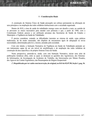 8 - Considerações finais
A construção do Sistema Único de Saúde pressupõe um esforço permanente na afirmação de
seus princípios e na ampliação das redes solidárias institucionais com a sociedade organizada.
Dentro do SUS, a área de saúde do trabalhador emerge como um desafio a mais, no sentido de
se proverem os meios necessários para atender com primazia o que, a partir de 1988, com a
Constituição Federal, passou a ser atribuição precípua das Secretarias de Saúde de Estados e
Municípios: a Vigilância em Saúde do Trabalhador.
É preciso considerar, contudo, as dificuldades inerentes ao sistema de saúde, cujas práticas
tradicionais, de há muito enraizadas, não dispõem de mecanismos ágeis de adequação às novas
necessidades, determinadas pela lei e, mesmo, ansiadas pela sociedade.
Com este intuito, a Instrução Normativa de Vigilância em Saúde do Trabalhador pretende ser
um instrumento capaz de ser um móvel de sensibilização e de ampliação das redes solidárias de
construção da área específica e do próprio Sistema Único de Saúde.
Nesta perspectiva, pretende-se, ainda, com esta Instrução Normativa, iniciar uma série de
publicações temáticas afins, entre as quais se destacam as questões dos Agrotóxicos, dos Sistemas
de Informações, da Investigação de Acidentes de Trabalho, das Intoxicações por Metais Pesados,
dos Agravos de Caráter Ergonômico, das Pneumopatias de Origem Ocupacional.
(*) Republicada por ter saído com incorreção, do original, no D.O de 02.07.98, Seção 1, pag. 36.
 