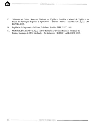 15. . Ministério da Saúde, Secretaria Nacional de Vigilância Sanitária - Manual de Vigilância da
Saúde de Populações Expostas a Agrotóxicos – Brasília – OPAS – REPRESENTAÇÃO DO
BRASIL, 1997.
16. Legislação de Segurança e Saúde no Trabalho – Brasília : MTE, SSST, 1999.
17. MENDES, EUGENIO VILAÇA, Distrito Sanitário: O processo Social de Mudança das
Práticas Sanitárias do SUS. São Paulo – Rio de Janeiro: HICITEC – ABRASCO, 1993.
 