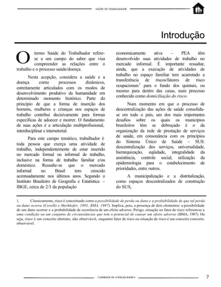 Introdução
termo Saúde do Trabalhador refere-
se a um campo do saber que visa
compreender as relações entre o
trabalho e o processo saúde/doença.
Nesta acepção, considera a saúde e a
doença como processos dinâmicos,
estreitamente articulados com os modos de
desenvolvimento produtivo da humanidade em
determinado momento histórico. Parte do
princípio de que a forma de inserção dos
homens, mulheres e crianças nos espaços de
trabalho contribui decisivamente para formas
específicas de adoecer e morrer. O fundamento
de suas ações é a articulação multiprofissional,
interdisciplinar e intersetorial.
Para este campo temático, trabalhador é
toda pessoa que exerça uma atividade de
trabalho, independentemente de estar inserido
no mercado formal ou informal de trabalho,
inclusive na forma de trabalho familiar e/ou
doméstico. Ressalte-se que o mercado
informal no Brasil tem crescido
acentuadamente nos últimos anos. Segundo o
Instituto Brasileiro de Geografia e Estatística –
IBGE, cerca de 2/3 da população
economicamente ativa – PEA têm
desenvolvido suas atividades de trabalho no
mercado informal. É importante ressaltar,
ainda, que a execução de atividades de
trabalho no espaço familiar tem acarretado a
transferência de riscos/fatores de risco
ocupacionais1
para o fundo dos quintais, ou
mesmo para dentro das casas, num processo
conhecido como domiciliação do risco.
Num momento em que o processo de
descentralização das ações de saúde consolida-
se em todo o país, um dos mais importantes
desafios sobre os quais os municípios
brasileiros têm se debruçado é o da
organização da rede de prestação de serviços
de saúde, em consonância com os princípios
do Sistema Único de Saúde – SUS:
descentralização dos serviços, universalidade,
hierarquização, eqüidade, integralidade da
assistência, controle social, utilização da
epidemiologia para o estabelecimento de
prioridades, entre outros.
A municipalização e a distritalização,
como espaços descentralizados de construção
do SUS,
1. Classicamente, risco é conceituado como a possibilidade de perda ou dano e a probabilidade de que tal perda
ou dano ocorra (Covello e Merkhofer, 1993; BMA, 1987). Implica, pois, a presença de dois elementos: a possibilidade
de um dano ocorrer e a probabilidade de ocorrência de um efeito adverso. Perigo, situação ou fator de risco referem-se a
uma condição ou um conjunto de circunstâncias que tem o potencial de causar um efeito adverso (BMA, 1987). Ou
seja, risco é um conceito abstrato, não observável, enquanto fator de risco ou situação de risco é um conceito concreto,
observável.
 