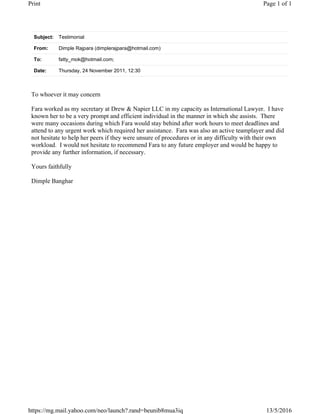 Subject: Testimonial
From: Dimple Rajpara (dimplerajpara@hotmail.com)
To: fatty_mok@hotmail.com;
Date: Thursday, 24 November 2011, 12:30
To whoever it may concern
Fara worked as my secretary at Drew & Napier LLC in my capacity as International Lawyer. I have
known her to be a very prompt and efficient individual in the manner in which she assists. There
were many occasions during which Fara would stay behind after work hours to meet deadlines and
attend to any urgent work which required her assistance. Fara was also an active teamplayer and did
not hesitate to help her peers if they were unsure of procedures or in any difficulty with their own
workload. I would not hesitate to recommend Fara to any future employer and would be happy to
provide any further information, if necessary.
Yours faithfully
Dimple Banghar
Page 1 of 1Print
13/5/2016https://mg.mail.yahoo.com/neo/launch?.rand=beunib8mua3iq
 