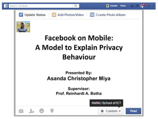 Facebook on Mobile:
A Model to Explain Privacy
Behaviour
Presented By:
Asanda Christopher Miya
Supervisor:
Prof. Reinhardt A. Botha
 