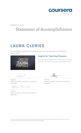 coursera.org
Statement of Accomplishment
MARCH 18, 2015
LAURA CLERIES
HAS SUCCESSFULLY COMPLETED THE COURSE TAUGHT BY THE UNIVERSITAT AUTÒNOMA DE
BARCELONA ON
English for Teaching Purposes
This course aims to help university lecturers to do their teaching
in English, in line with university internationalisation policies.
TEACHER
SERVEI DE LLENGÜES, UNIVERSITAT AUTÒNOMA DE
BARCELONA
TEACHER
SERVEI DE LLENGÜES, UNIVERSITAT AUTÒNOMA DE
BARCELONA
TEACHER
SERVEI DE LLENGÜES, UNIVERSITAT AUTÒNOMA DE
BARCELONA
THIS DOCUMENT ONLY CERTIFIES THE COMPLETION OF THE COURSE AND HAS NO OFFICIAL ACADEMIC VALIDITY. IN NO CASE DOES IT GRANT
THE RECOGNITION OF CREDITS IN ANY UAB-SPECIFIC OR OFFICIAL PROGRAMMES.
 