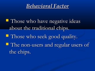 Behavioral FactorBehavioral Factor
 Those who have negative ideasThose who have negative ideas
about the traditional chips.about the traditional chips.
 Those who seek good quality.Those who seek good quality.
 The non-users and regular users ofThe non-users and regular users of
the chips.the chips.
 