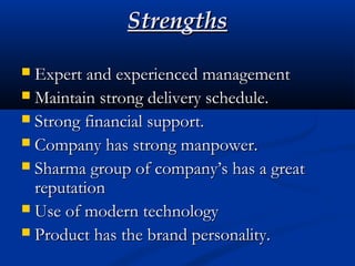 StrengthsStrengths
 Expert and experienced managementExpert and experienced management
 Maintain strong delivery schedule.Maintain strong delivery schedule.
 Strong financial support.Strong financial support.
 Company has strong manpower.Company has strong manpower.
 Sharma group of company’s has a greatSharma group of company’s has a great
reputationreputation
 Use of modern technologyUse of modern technology
 Product has the brand personality.Product has the brand personality.
 