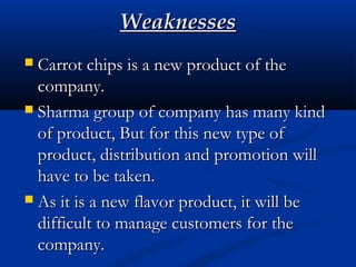 WeaknessesWeaknesses
 Carrot chips is a new product of theCarrot chips is a new product of the
company.company.
 Sharma group of company has many kindSharma group of company has many kind
of product, But for this new type ofof product, But for this new type of
product, distribution and promotion willproduct, distribution and promotion will
have to be taken.have to be taken.
 As it is a new flavor product, it will beAs it is a new flavor product, it will be
difficult to manage customers for thedifficult to manage customers for the
company.company.
 