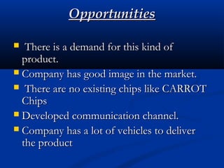 OpportunitiesOpportunities
 There is a demand for this kind ofThere is a demand for this kind of
product.product.
 Company has good image in the market.Company has good image in the market.
 There are no existing chips like CARROTThere are no existing chips like CARROT
ChipsChips
 Developed communication channel.Developed communication channel.
 Company has a lot of vehicles to deliverCompany has a lot of vehicles to deliver
the productthe product
 