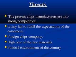 ThreatsThreats
 The present chips manufacturers are alsoThe present chips manufacturers are also
strong competitors.strong competitors.
 It may fail to fulfill the expectations of theIt may fail to fulfill the expectations of the
customers.customers.
 Foreign chips company.Foreign chips company.
 High cost of the raw materials.High cost of the raw materials.
 Political environment of the countryPolitical environment of the country
 
