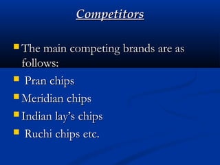 CompetitorsCompetitors
 The main competing brands are asThe main competing brands are as
follows:follows:
 Pran chipsPran chips
 Meridian chipsMeridian chips
 Indian lay’s chipsIndian lay’s chips
 Ruchi chips etc.Ruchi chips etc.
 