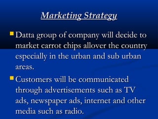 Marketing StrategyMarketing Strategy
 Datta group of company will decide toDatta group of company will decide to
market carrot chips allover the countrymarket carrot chips allover the country
especially in the urban and sub urbanespecially in the urban and sub urban
areas.areas.
 Customers will be communicatedCustomers will be communicated
through advertisements such as TVthrough advertisements such as TV
ads, newspaper ads, internet and otherads, newspaper ads, internet and other
media such as radio.media such as radio.
 